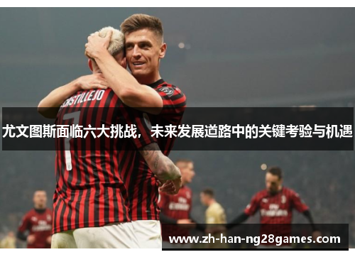 尤文图斯面临六大挑战，未来发展道路中的关键考验与机遇