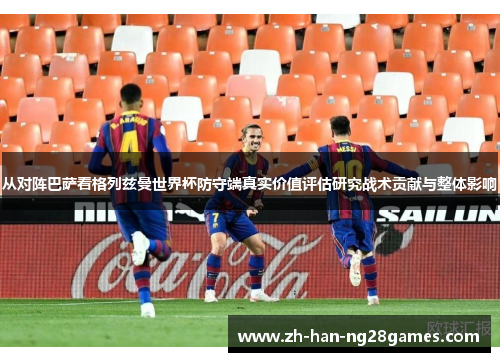 从对阵巴萨看格列兹曼世界杯防守端真实价值评估研究战术贡献与整体影响