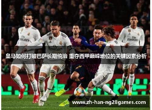 皇马如何打破巴萨长期统治 重夺西甲巅峰地位的关键因素分析